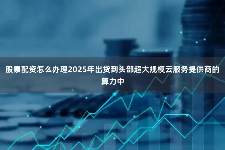 股票配资怎么办理2025年出货到头部超大规模云服务提供商的算力中