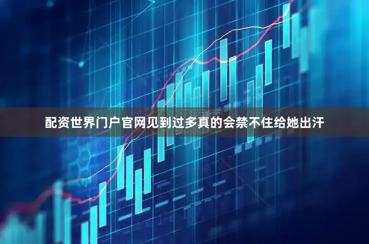 配资世界门户官网见到过多真的会禁不住给她出汗