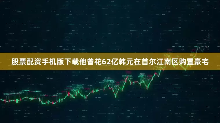股票配资手机版下载他曾花62亿韩元在首尔江南区购置豪宅