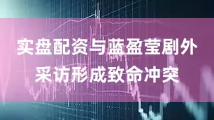 实盘配资与蓝盈莹剧外采访形成致命冲突