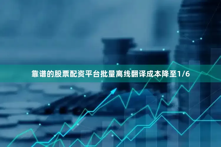 靠谱的股票配资平台批量离线翻译成本降至1/6